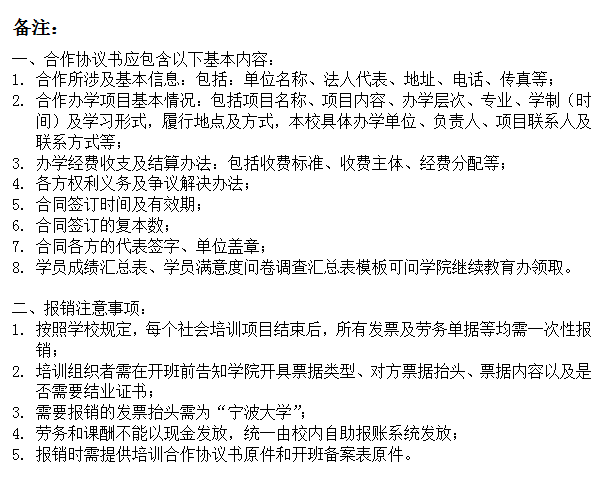 文本框: 备注：一、合作协议书应包含以下基本内容：1.	合作所涉及基本信息：包括：单位名称、法人代表、地址、电话、传真等；2.	合作办学项目基本情况：包括项目名称、项目内容、办学层次、专业、学制（时间）及学习形式，履行地点及方式，本校具体办学单位、负责人、项目联系人及联系方式等；3.	办学经费收支及结算办法：包括收费标准、收费主体、经费分配等；4.	各方权利义务及争议解决办法；5.	合同签订时间及有效期；6.	合同签订的复本数；7.	合同各方的代表签字、单位盖章；8.	学员成绩汇总表、学员满意度问卷调查汇总表模板可问学院继续教育办领取。二、报销注意事项：1.	按照学校规定，每个社会培训项目结束后，所有发票及劳务单据等均需一次性报销；2.	培训组织者需在开班前告知学院开具票据类型、对方票据抬头、票据内容以及是否需要结业证书；3.	需要报销的发票抬头需为“暗网
”；4.	劳务和课酬不能以现金发放，统一由校内自助报账系统发放；5.	报销时需提供培训合作协议书原件和开班备案表原件。